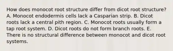 How does monocot root structure differ from dicot root structure? A. Monocot endodermis cells lack a Casparian strip. B. Dicot roots lack a central pith region. C. Monocot roots usually form a tap root system. D. Dicot roots do not form branch roots. E. There is no structural difference between monocot and dicot root systems.