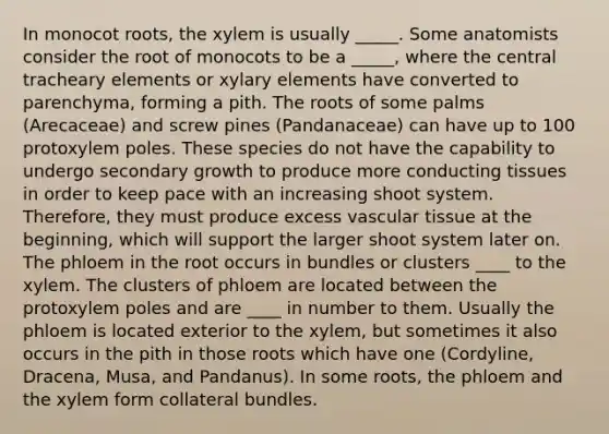 In monocot roots, the xylem is usually _____. Some anatomists consider the root of monocots to be a _____, where the central tracheary elements or xylary elements have converted to parenchyma, forming a pith. The roots of some palms (Arecaceae) and screw pines (Pandanaceae) can have up to 100 protoxylem poles. These species do not have the capability to undergo secondary growth to produce more conducting tissues in order to keep pace with an increasing shoot system. Therefore, they must produce excess vascular tissue at the beginning, which will support the larger shoot system later on. The phloem in the root occurs in bundles or clusters ____ to the xylem. The clusters of phloem are located between the protoxylem poles and are ____ in number to them. Usually the phloem is located exterior to the xylem, but sometimes it also occurs in the pith in those roots which have one (Cordyline, Dracena, Musa, and Pandanus). In some roots, the phloem and the xylem form collateral bundles.