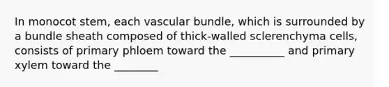 In monocot stem, each vascular bundle, which is surrounded by a bundle sheath composed of thick-walled sclerenchyma cells, consists of primary phloem toward the __________ and primary xylem toward the ________