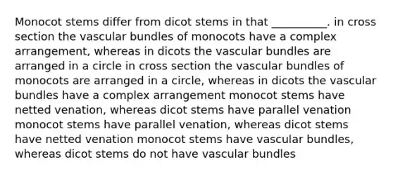 Monocot stems differ from dicot stems in that __________. in cross section the vascular bundles of monocots have a complex arrangement, whereas in dicots the vascular bundles are arranged in a circle in cross section the vascular bundles of monocots are arranged in a circle, whereas in dicots the vascular bundles have a complex arrangement monocot stems have netted venation, whereas dicot stems have parallel venation monocot stems have parallel venation, whereas dicot stems have netted venation monocot stems have vascular bundles, whereas dicot stems do not have vascular bundles