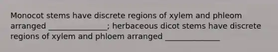 Monocot stems have discrete regions of xylem and phleom arranged _______________; herbaceous dicot stems have discrete regions of xylem and phloem arranged ______________