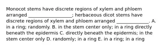 Monocot stems have discrete regions of xylem and phloem arranged ___________________; herbaceous dicot stems have discrete regions of xylem and phloem arranged ______________. A. in a ring; randomly. B. in the stem center only; in a ring directly beneath the epidermis C. directly beneath the epidermis; in the stem center only D. randomly; in a ring E. in a ring; in a ring