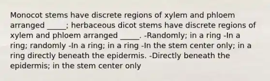 Monocot stems have discrete regions of xylem and phloem arranged _____; herbaceous dicot stems have discrete regions of xylem and phloem arranged _____. -Randomly; in a ring -In a ring; randomly -In a ring; in a ring -In the stem center only; in a ring directly beneath the epidermis. -Directly beneath the epidermis; in the stem center only