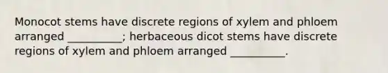 Monocot stems have discrete regions of xylem and phloem arranged __________; herbaceous dicot stems have discrete regions of xylem and phloem arranged __________.