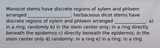 Monocot stems have discrete regions of xylem and phloem arranged ___________________; herbaceous dicot stems have discrete regions of xylem and phloem arranged ______________. a) in a ring; randomly b) in the stem center only; in a ring directly beneath the epidermis c) directly beneath the epidermis; in the stem center only d) randomly; in a ring e) in a ring; in a ring