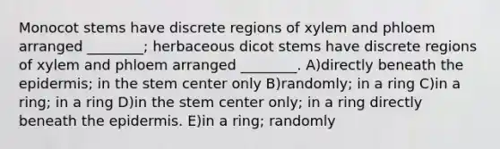 Monocot stems have discrete regions of xylem and phloem arranged ________; herbaceous dicot stems have discrete regions of xylem and phloem arranged ________. A)directly beneath the epidermis; in the stem center only B)randomly; in a ring C)in a ring; in a ring D)in the stem center only; in a ring directly beneath the epidermis. E)in a ring; randomly