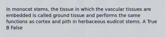 In monocot stems, the tissue in which the vascular tissues are embedded is called ground tissue and performs the same functions as cortex and pith in herbaceous eudicot stems. A True B False