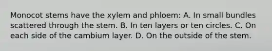 Monocot stems have the xylem and phloem: A. In small bundles scattered through the stem. B. In ten layers or ten circles. C. On each side of the cambium layer. D. On the outside of the stem.