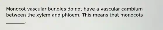 Monocot vascular bundles do not have a vascular cambium between the xylem and phloem. This means that monocots ________.