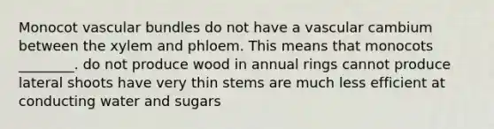 Monocot vascular bundles do not have a vascular cambium between the xylem and phloem. This means that monocots ________. do not produce wood in annual rings cannot produce lateral shoots have very thin stems are much less efficient at conducting water and sugars