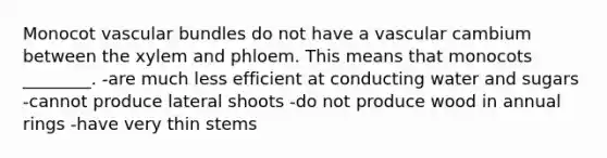 Monocot vascular bundles do not have a vascular cambium between the xylem and phloem. This means that monocots ________. -are much less efficient at conducting water and sugars -cannot produce lateral shoots -do not produce wood in annual rings -have very thin stems