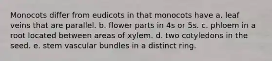 Monocots differ from eudicots in that monocots have a. leaf veins that are parallel. b. flower parts in 4s or 5s. c. phloem in a root located between areas of xylem. d. two cotyledons in the seed. e. stem vascular bundles in a distinct ring.