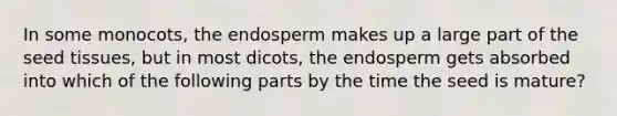 In some monocots, the endosperm makes up a large part of the seed tissues, but in most dicots, the endosperm gets absorbed into which of the following parts by the time the seed is mature?