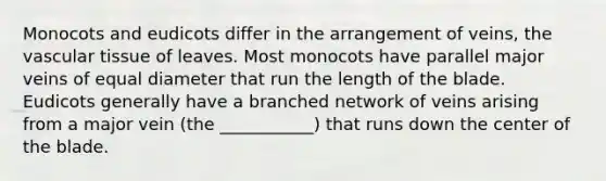 Monocots and eudicots differ in the arrangement of veins, the vascular tissue of leaves. Most monocots have parallel major veins of equal diameter that run the length of the blade. Eudicots generally have a branched network of veins arising from a major vein (the ___________) that runs down the center of the blade.