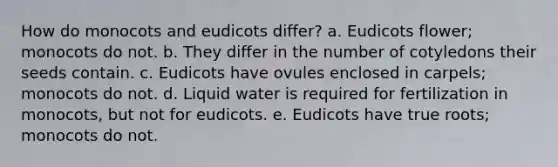 How do monocots and eudicots differ? a. Eudicots flower; monocots do not. b. They differ in the number of cotyledons their seeds contain. c. Eudicots have ovules enclosed in carpels; monocots do not. d. Liquid water is required for fertilization in monocots, but not for eudicots. e. Eudicots have true roots; monocots do not.