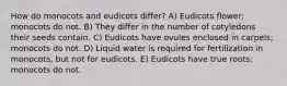 How do monocots and eudicots differ? A) Eudicots flower; monocots do not. B) They differ in the number of cotyledons their seeds contain. C) Eudicots have ovules enclosed in carpels; monocots do not. D) Liquid water is required for fertilization in monocots, but not for eudicots. E) Eudicots have true roots; monocots do not.