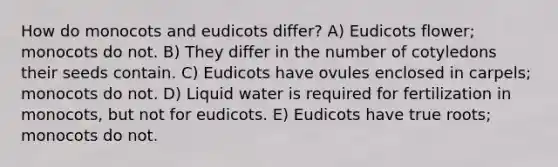 How do monocots and eudicots differ? A) Eudicots flower; monocots do not. B) They differ in the number of cotyledons their seeds contain. C) Eudicots have ovules enclosed in carpels; monocots do not. D) Liquid water is required for fertilization in monocots, but not for eudicots. E) Eudicots have true roots; monocots do not.