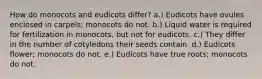 How do monocots and eudicots differ? a.) Eudicots have ovules enclosed in carpels; monocots do not. b.) Liquid water is required for fertilization in monocots, but not for eudicots. c.) They differ in the number of cotyledons their seeds contain. d.) Eudicots flower; monocots do not. e.) Eudicots have true roots; monocots do not.