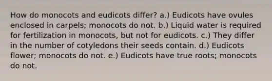 How do monocots and eudicots differ? a.) Eudicots have ovules enclosed in carpels; monocots do not. b.) Liquid water is required for fertilization in monocots, but not for eudicots. c.) They differ in the number of cotyledons their seeds contain. d.) Eudicots flower; monocots do not. e.) Eudicots have true roots; monocots do not.