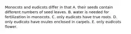 Monocots and eudicots differ in that A. their seeds contain different numbers of seed leaves. B. water is needed for fertilization in monocots. C. only eudicots have true roots. D. only eudicots have ovules enclosed in carpels. E. only eudicots flower.