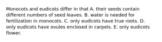 Monocots and eudicots differ in that A. their seeds contain different numbers of seed leaves. B. water is needed for fertilization in monocots. C. only eudicots have true roots. D. only eudicots have ovules enclosed in carpels. E. only eudicots flower.