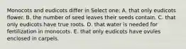 Monocots and eudicots differ in Select one: A. that only eudicots flower. B. the number of seed leaves their seeds contain. C. that only eudicots have true roots. D. that water is needed for fertilization in monocots. E. that only eudicots have ovules enclosed in carpels.