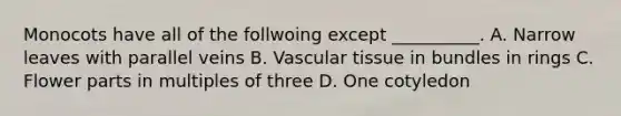 Monocots have all of the follwoing except __________. A. Narrow leaves with parallel veins B. Vascular tissue in bundles in rings C. Flower parts in multiples of three D. One cotyledon