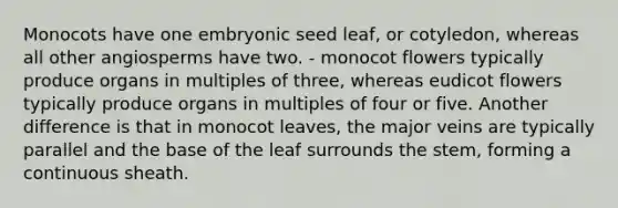 Monocots have one embryonic seed leaf, or cotyledon, whereas all other angiosperms have two. - monocot flowers typically produce organs in multiples of three, whereas eudicot flowers typically produce organs in multiples of four or five. Another difference is that in monocot leaves, the major veins are typically parallel and the base of the leaf surrounds the stem, forming a continuous sheath.