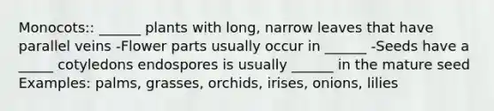 Monocots:: ______ plants with long, narrow leaves that have parallel veins -Flower parts usually occur in ______ -Seeds have a _____ cotyledons endospores is usually ______ in the mature seed Examples: palms, grasses, orchids, irises, onions, lilies