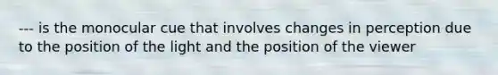 --- is the monocular cue that involves changes in perception due to the position of the light and the position of the viewer