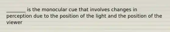 ________ is the monocular cue that involves changes in perception due to the position of the light and the position of the viewer