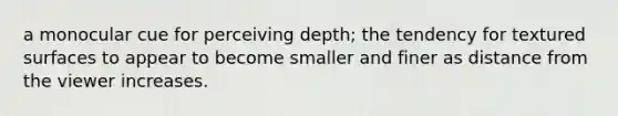 a monocular cue for perceiving depth; the tendency for textured surfaces to appear to become smaller and finer as distance from the viewer increases.