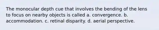 The monocular depth cue that involves the bending of the lens to focus on nearby objects is called a. convergence. b. accommodation. c. retinal disparity. d. aerial perspective.