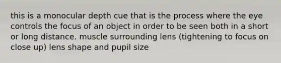 this is a monocular depth cue that is the process where the eye controls the focus of an object in order to be seen both in a short or long distance. muscle surrounding lens (tightening to focus on close up) lens shape and pupil size