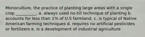 Monoculture, the practice of planting large areas with a single crop __________. a. always used no-till technique of planting b. accounts for less than 1% of U.S farmland. c. is typical of Native American farming techniques d. requires no artificial pesticides or fertilizers e. is a development of industrial agriculture