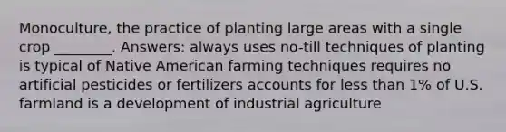 Monoculture, the practice of planting large areas with a single crop ________. Answers: always uses no-till techniques of planting is typical of Native American farming techniques requires no artificial pesticides or fertilizers accounts for less than 1% of U.S. farmland is a development of industrial agriculture