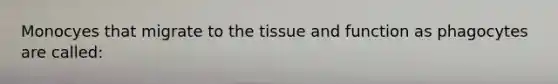 Monocyes that migrate to the tissue and function as phagocytes are called: