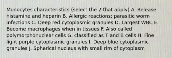 Monocytes characteristics (select the 2 that apply) A. Release histamine and heparin B. Allergic reactions; parasitic worm infections C. Deep red cytoplasmic granules D. Largest WBC E. Become macrophages when in tissues F. Also called polymorphonuclear cells G. classified as T and B cells H. Fine light purple cytoplasmic granules I. Deep blue cytoplasmic granules J. Spherical nucleus with small rim of cytoplasm