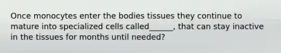 Once monocytes enter the bodies tissues they continue to mature into specialized cells called______, that can stay inactive in the tissues for months until needed?