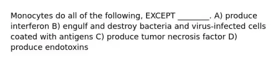 Monocytes do all of the following, EXCEPT ________. A) produce interferon B) engulf and destroy bacteria and virus-infected cells coated with antigens C) produce tumor necrosis factor D) produce endotoxins