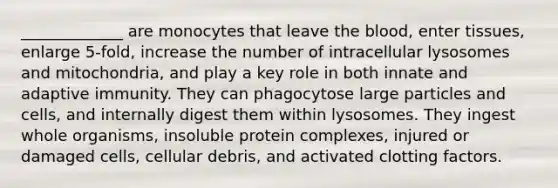 _____________ are monocytes that leave the blood, enter tissues, enlarge 5-fold, increase the number of intracellular lysosomes and mitochondria, and play a key role in both innate and adaptive immunity. They can phagocytose large particles and cells, and internally digest them within lysosomes. They ingest whole organisms, insoluble protein complexes, injured or damaged cells, cellular debris, and activated clotting factors.