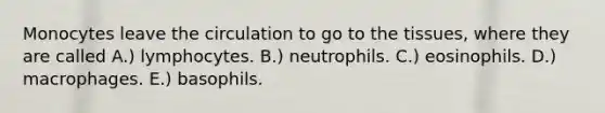 Monocytes leave the circulation to go to the tissues, where they are called A.) lymphocytes. B.) neutrophils. C.) eosinophils. D.) macrophages. E.) basophils.