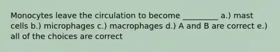 Monocytes leave the circulation to become _________ a.) mast cells b.) microphages c.) macrophages d.) A and B are correct e.) all of the choices are correct