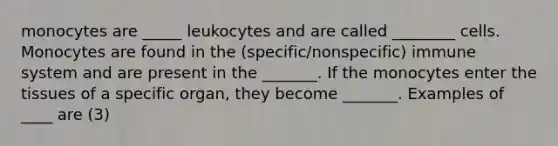 monocytes are _____ leukocytes and are called ________ cells. Monocytes are found in the (specific/nonspecific) immune system and are present in the _______. If the monocytes enter the tissues of a specific organ, they become _______. Examples of ____ are (3)