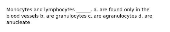 Monocytes and lymphocytes ______. a. are found only in the blood vessels b. are granulocytes c. are agranulocytes d. are anucleate