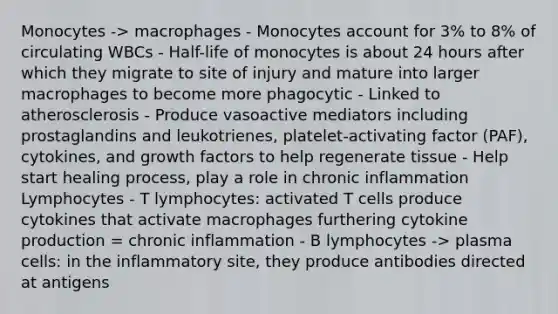 Monocytes -> macrophages - Monocytes account for 3% to 8% of circulating WBCs - Half-life of monocytes is about 24 hours after which they migrate to site of injury and mature into larger macrophages to become more phagocytic - Linked to atherosclerosis - Produce vasoactive mediators including prostaglandins and leukotrienes, platelet-activating factor (PAF), cytokines, and growth factors to help regenerate tissue - Help start healing process, play a role in chronic inflammation Lymphocytes - T lymphocytes: activated T cells produce cytokines that activate macrophages furthering cytokine production = chronic inflammation - B lymphocytes -> plasma cells: in the inflammatory site, they produce antibodies directed at antigens