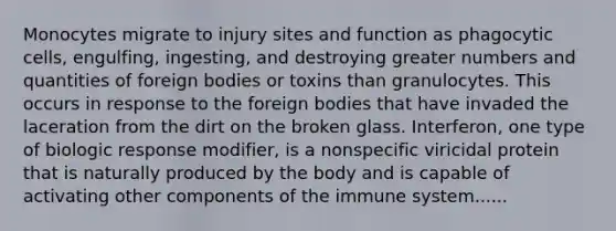 Monocytes migrate to injury sites and function as phagocytic cells, engulfing, ingesting, and destroying greater numbers and quantities of foreign bodies or toxins than granulocytes. This occurs in response to the foreign bodies that have invaded the laceration from the dirt on the broken glass. Interferon, one type of biologic response modifier, is a nonspecific viricidal protein that is naturally produced by the body and is capable of activating other components of the immune system......