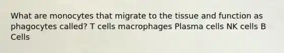 What are monocytes that migrate to the tissue and function as phagocytes called? T cells macrophages Plasma cells NK cells B Cells