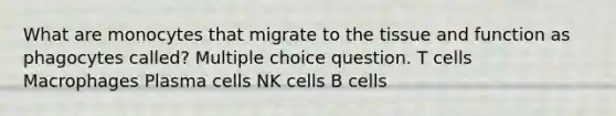 What are monocytes that migrate to the tissue and function as phagocytes called? Multiple choice question. T cells Macrophages Plasma cells NK cells B cells