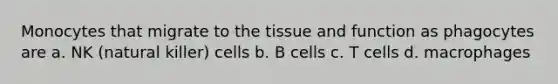 Monocytes that migrate to the tissue and function as phagocytes are a. NK (natural killer) cells b. B cells c. T cells d. macrophages